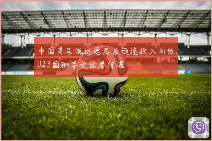 中国男足抵达悉尼后迅速投入训练U23国脚享受优厚待遇