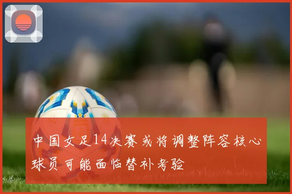 中国女足14决赛或将调整阵容核心球员可能面临替补考验