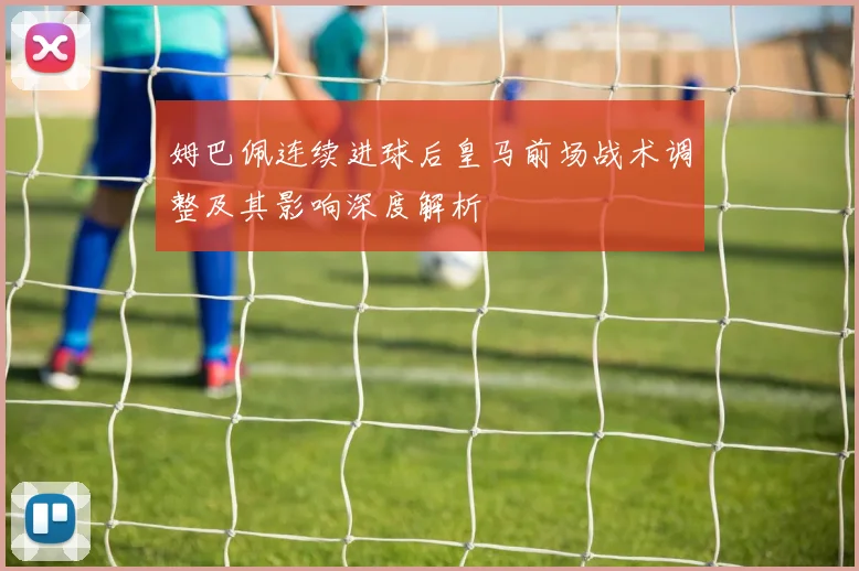 姆巴佩连续进球后皇马前场战术调整及其影响深度解析