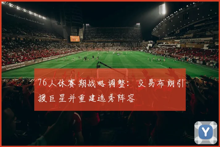 76人休赛期战略调整：交易布朗引援巨星并重建选秀阵容