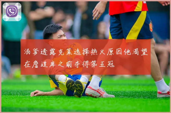 汤爹透露克莱选择热火原因他渴望在詹追库之前夺得第五冠